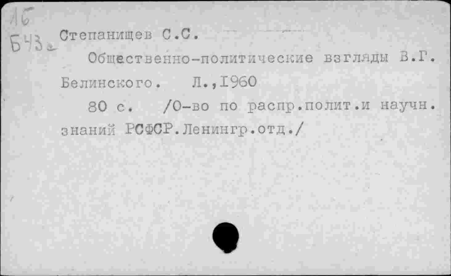 ﻿/I V
Степанищев С.С.
Общественно-политические взгляды В.Г.
Белинского. Л.,1960
80 с. /0-во по распр.полит.и научн. знаний РСФСР.Ленингр.отд./